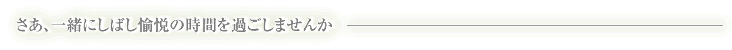 さあ、一緒にしばし愉悦の時間を過ごしませんか